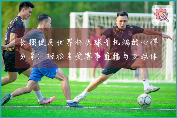 长期使用世界杯买球手机端的心得分享：轻松享受赛事直播与互动体验