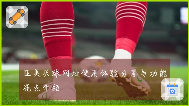 亚美买球网址使用体验分享与功能亮点介绍