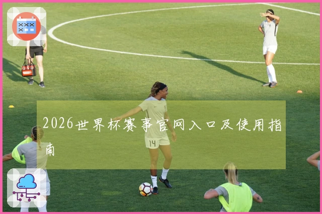2026世界杯赛事官网入口及使用指南