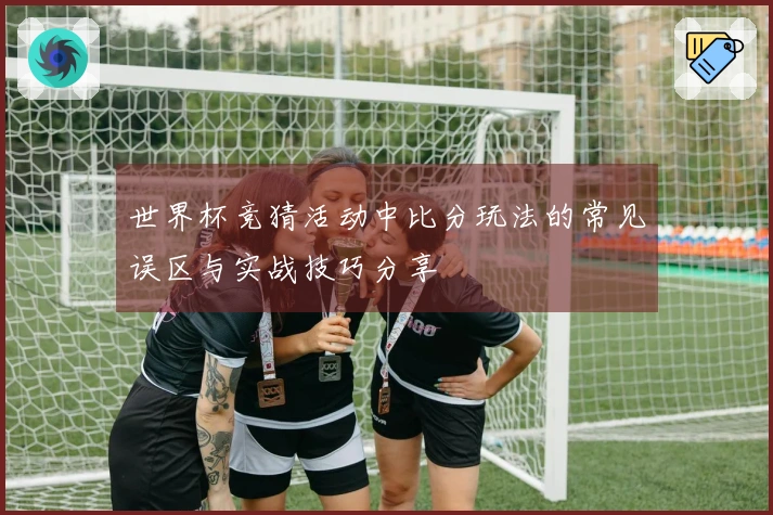 世界杯竞猜活动中比分玩法的常见误区与实战技巧分享