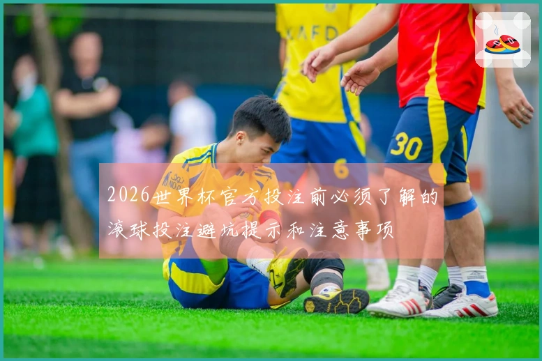 2026世界杯官方投注前必须了解的滚球投注避坑提示和注意事项