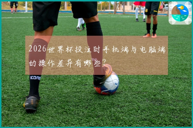 2026世界杯投注时手机端与电脑端的操作差异有哪些？