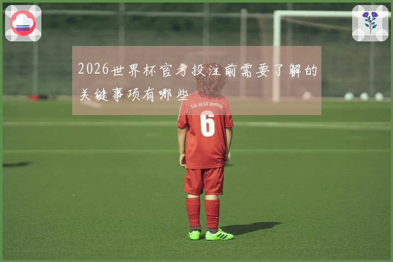 2026世界杯官方投注前需要了解的关键事项有哪些