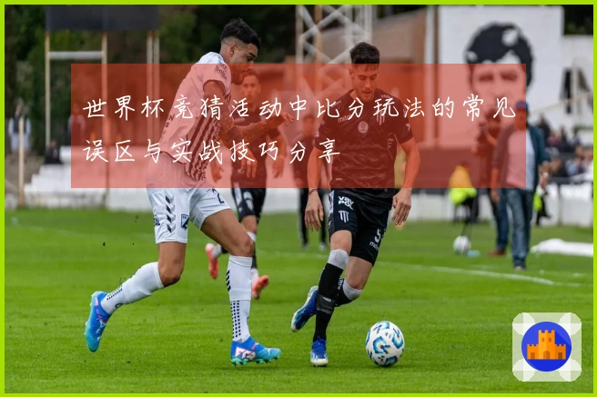世界杯竞猜活动中比分玩法的常见误区与实战技巧分享